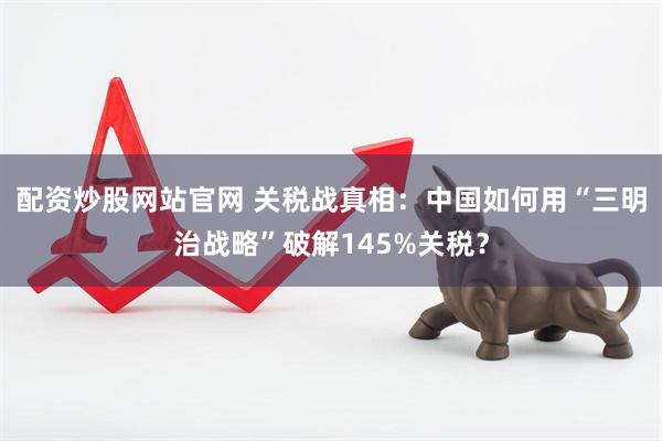 配资炒股网站官网 关税战真相：中国如何用“三明治战略”破解145%关税？