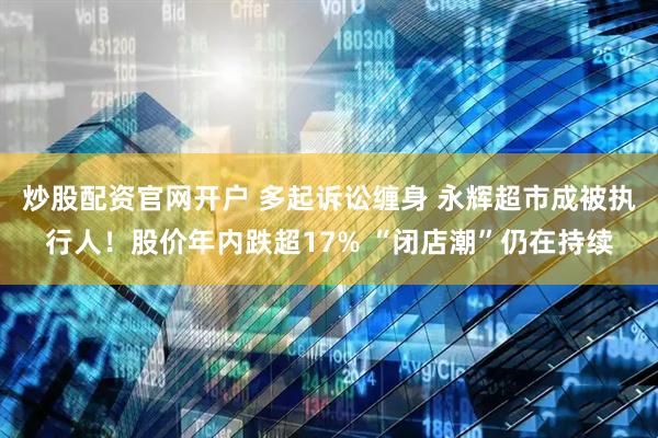 炒股配资官网开户 多起诉讼缠身 永辉超市成被执行人！股价年内跌超17% “闭店潮”仍在持续