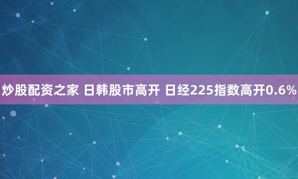 炒股配资之家 日韩股市高开 日经225指数高开0.6%