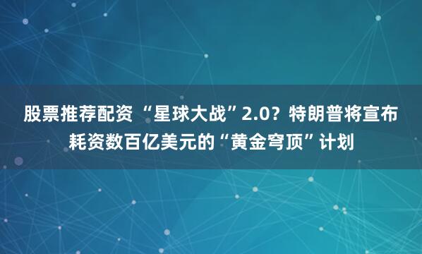 股票推荐配资 “星球大战”2.0？特朗普将宣布耗资数百亿美元的“黄金穹顶”计划