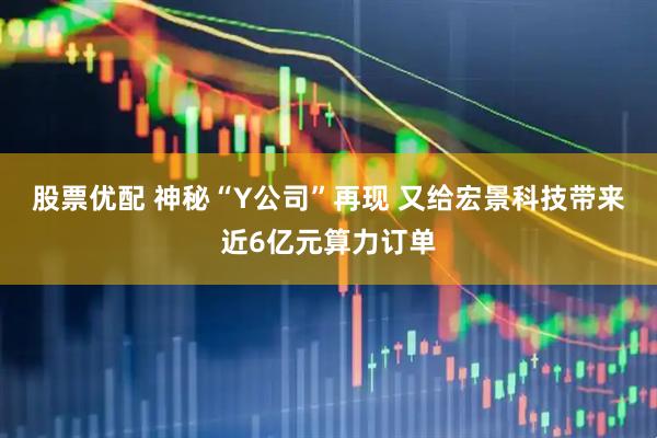 股票优配 神秘“Y公司”再现 又给宏景科技带来近6亿元算力订单