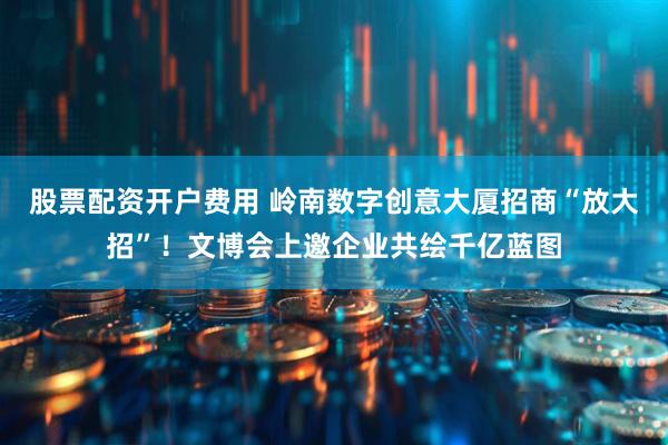 股票配资开户费用 岭南数字创意大厦招商“放大招”！文博会上邀企业共绘千亿蓝图
