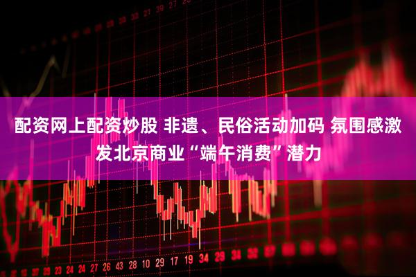 配资网上配资炒股 非遗、民俗活动加码 氛围感激发北京商业“端午消费”潜力