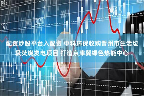 配资炒股平台入配资 中科环保收购晋州市生活垃圾焚烧发电项目 打造京津冀绿色热能中心
