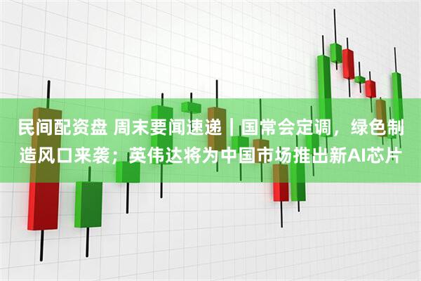 民间配资盘 周末要闻速递｜国常会定调，绿色制造风口来袭；英伟达将为中国市场推出新AI芯片