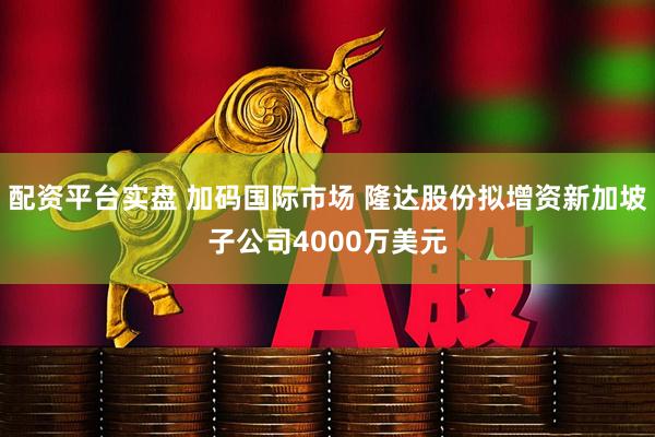 配资平台实盘 加码国际市场 隆达股份拟增资新加坡子公司4000万美元