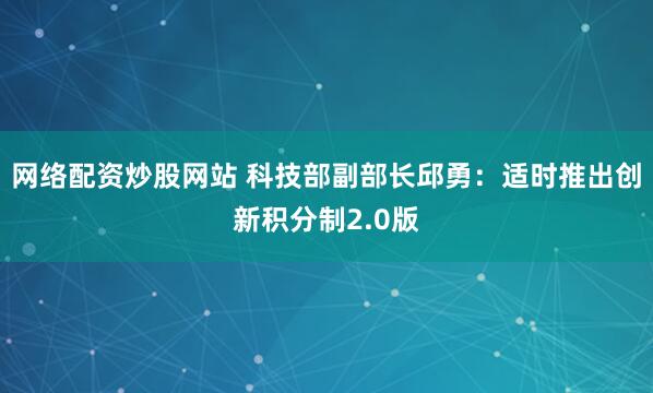 网络配资炒股网站 科技部副部长邱勇：适时推出创新积分制2.0版