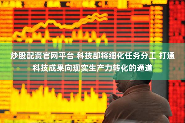 炒股配资官网平台 科技部将细化任务分工 打通科技成果向现实生产力转化的通道