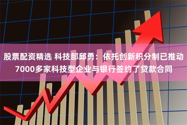 股票配资精选 科技部邱勇：依托创新积分制已推动7000多家科技型企业与银行签约了贷款合同