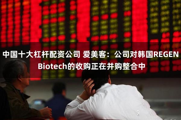 中国十大杠杆配资公司 爱美客：公司对韩国REGEN Biotech的收购正在并购整合中