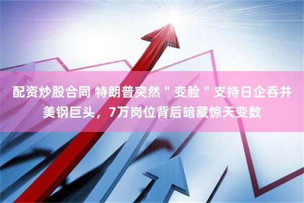 配资炒股合同 特朗普突然＂变脸＂支持日企吞并美钢巨头，7万岗位背后暗藏惊天变数