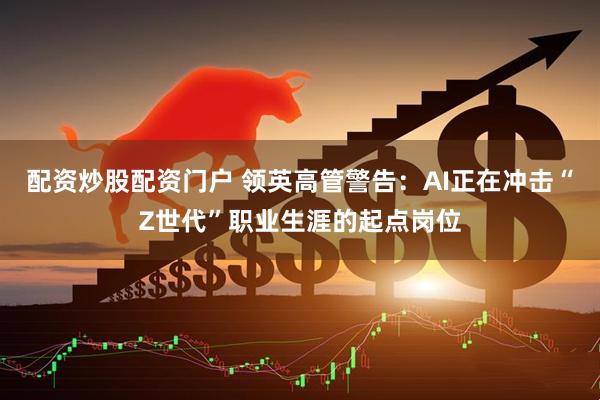 配资炒股配资门户 领英高管警告：AI正在冲击“Z世代”职业生涯的起点岗位