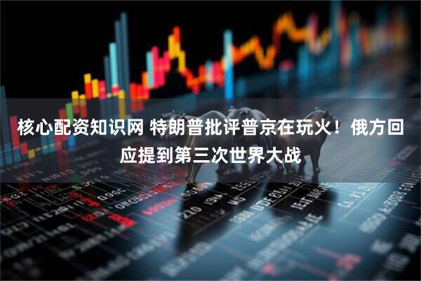 核心配资知识网 特朗普批评普京在玩火！俄方回应提到第三次世界大战