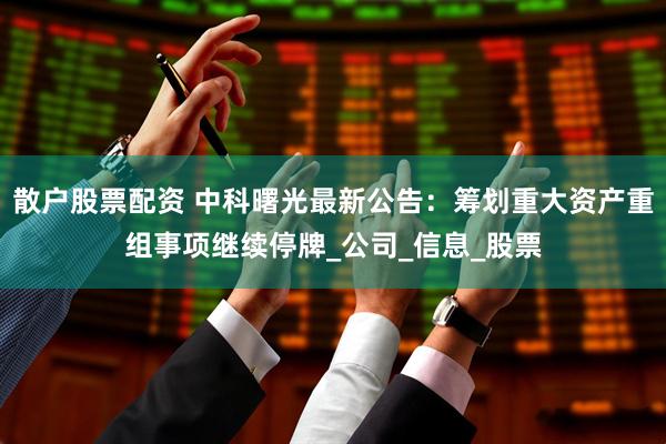 散户股票配资 中科曙光最新公告：筹划重大资产重组事项继续停牌_公司_信息_股票