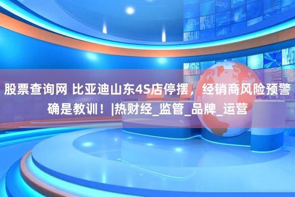 股票查询网 比亚迪山东4S店停摆，经销商风险预警确是教训！|热财经_监管_品牌_运营