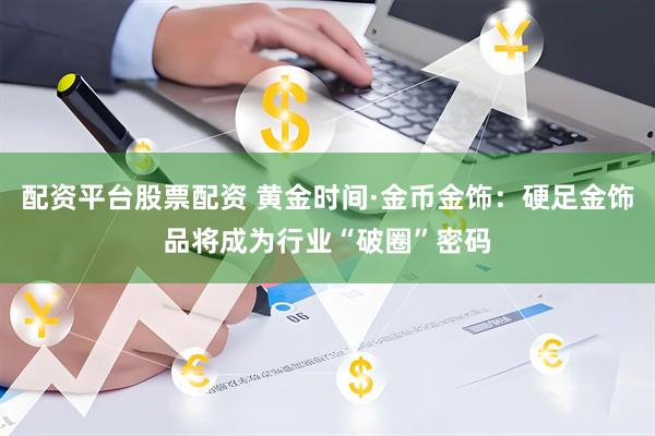 配资平台股票配资 黄金时间·金币金饰：硬足金饰品将成为行业“破圈”密码