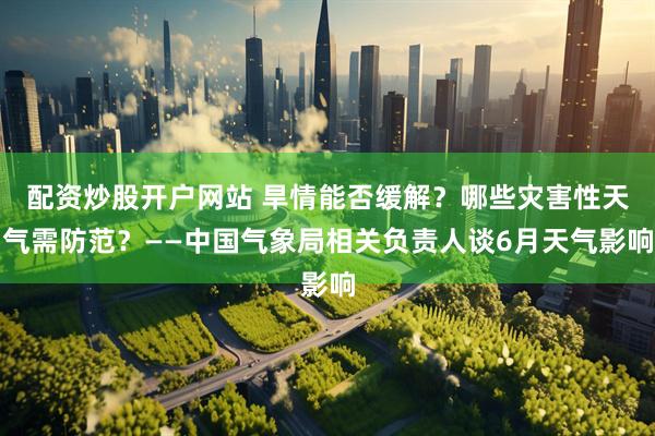配资炒股开户网站 旱情能否缓解？哪些灾害性天气需防范？——中国气象局相关负责人谈6月天气影响