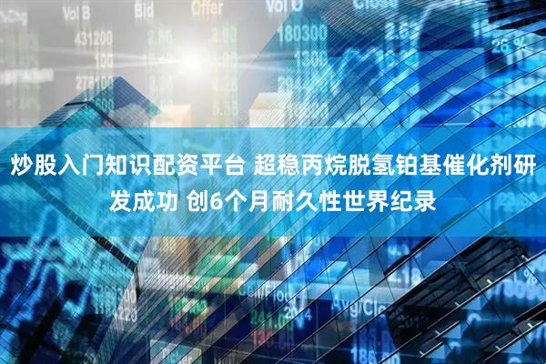 炒股入门知识配资平台 超稳丙烷脱氢铂基催化剂研发成功 创6个月耐久性世界纪录