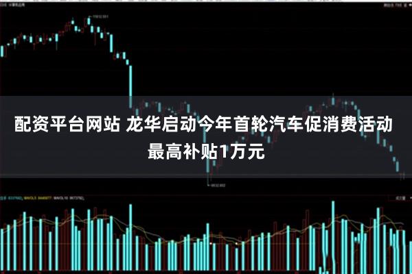 配资平台网站 龙华启动今年首轮汽车促消费活动 最高补贴1万元