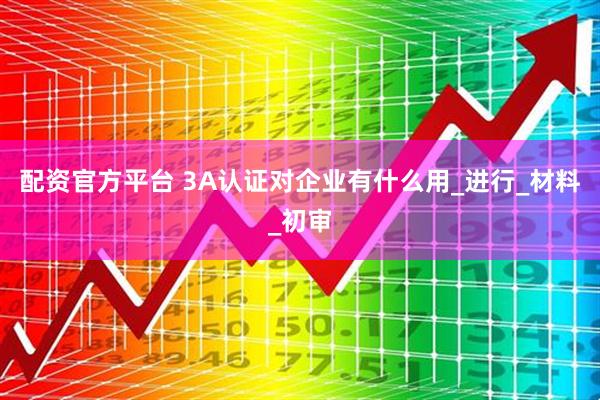 配资官方平台 3A认证对企业有什么用_进行_材料_初审
