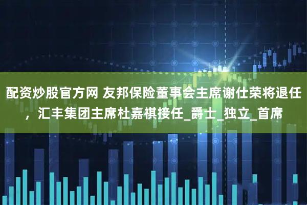 配资炒股官方网 友邦保险董事会主席谢仕荣将退任，汇丰集团主席杜嘉祺接任_爵士_独立_首席