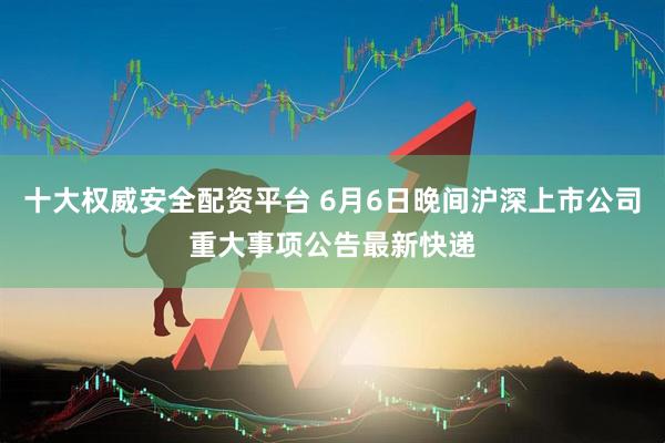 十大权威安全配资平台 6月6日晚间沪深上市公司重大事项公告最新快递
