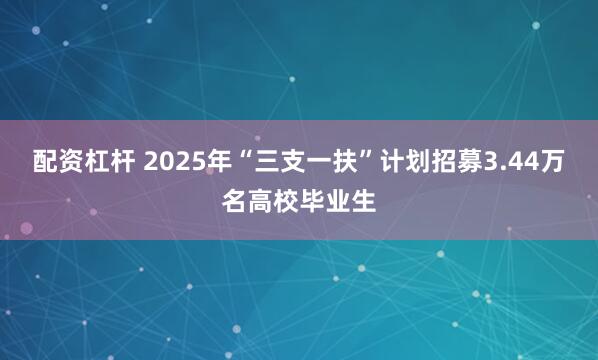 配资杠杆 2025年“三支一扶”计划招募3.44万名高校毕业生