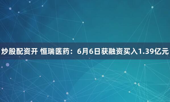 炒股配资开 恒瑞医药：6月6日获融资买入1.39亿元