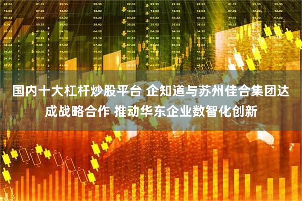 国内十大杠杆炒股平台 企知道与苏州佳合集团达成战略合作 推动华东企业数智化创新