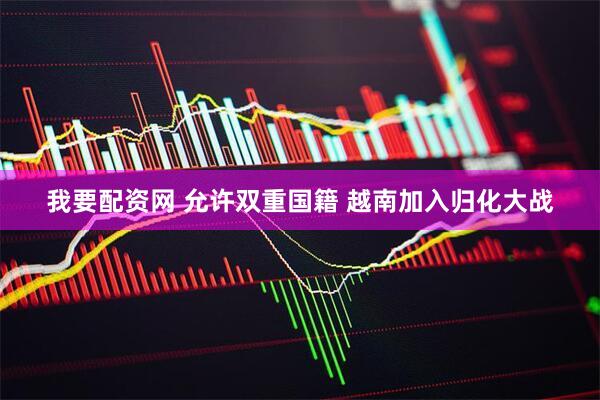 我要配资网 允许双重国籍 越南加入归化大战