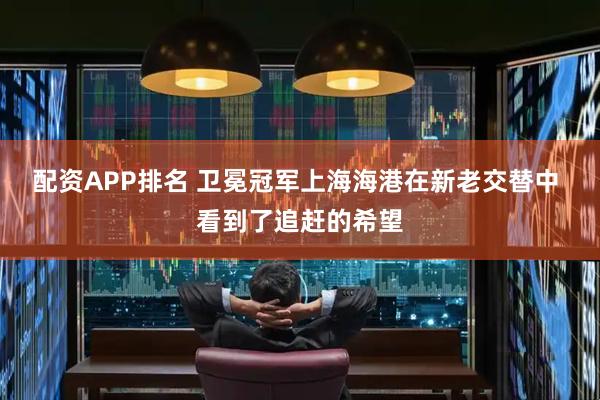 配资APP排名 卫冕冠军上海海港在新老交替中 看到了追赶的希望