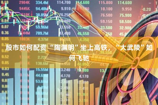 股市如何配资 “陶渊明”坐上高铁，“大武陵”如何飞驰