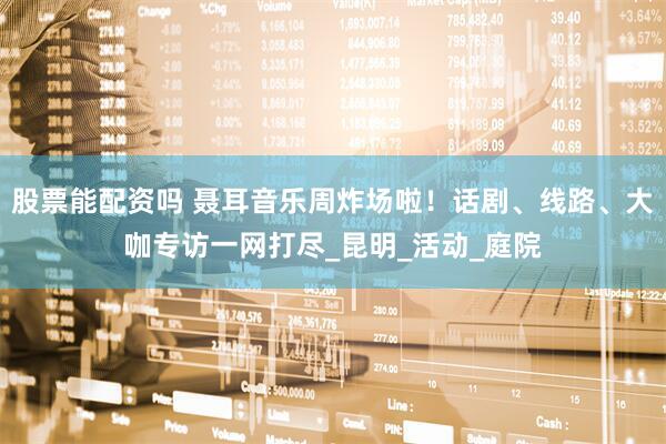 股票能配资吗 聂耳音乐周炸场啦！话剧、线路、大咖专访一网打尽_昆明_活动_庭院