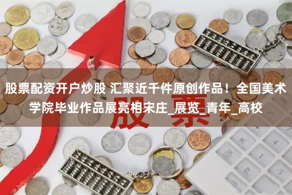 股票配资开户炒股 汇聚近千件原创作品！全国美术学院毕业作品展亮相宋庄_展览_青年_高校
