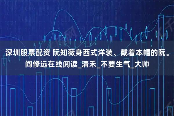 深圳股票配资 阮知薇身西式洋装、戴着本帽的阮。阎修远在线阅读_清禾_不要生气_大帅