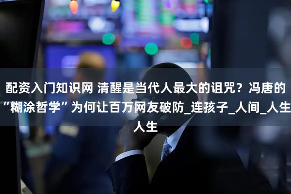 配资入门知识网 清醒是当代人最大的诅咒？冯唐的“糊涂哲学”为何让百万网友破防_连孩子_人间_人生