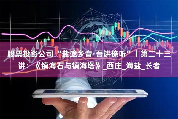 股票投资公司 “盐途乡音·吾讲倷听”丨第二十三讲：《镇海石与镇海塔》_西庄_海盐_长者