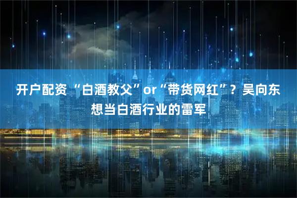 开户配资 “白酒教父”or“带货网红”？吴向东想当白酒行业的雷军