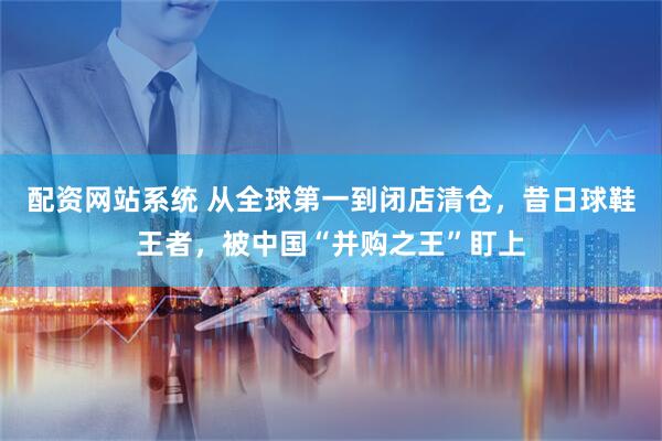 配资网站系统 从全球第一到闭店清仓，昔日球鞋王者，被中国“并购之王”盯上