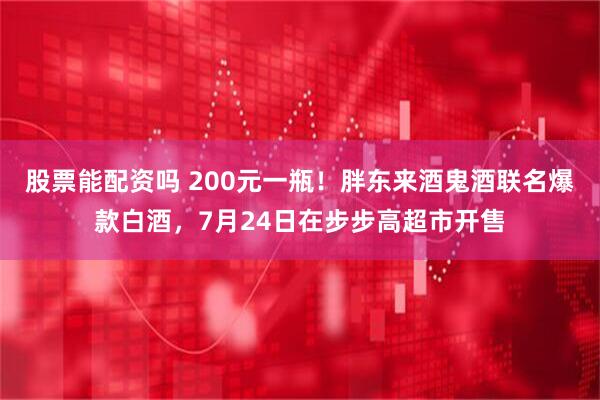 股票能配资吗 200元一瓶！胖东来酒鬼酒联名爆款白酒，7月24日在步步高超市开售