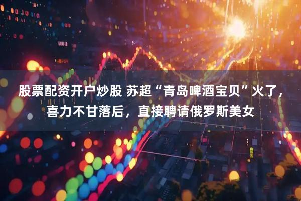 股票配资开户炒股 苏超“青岛啤酒宝贝”火了，喜力不甘落后，直接聘请俄罗斯美女