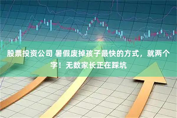 股票投资公司 暑假废掉孩子最快的方式，就两个字！无数家长正在踩坑