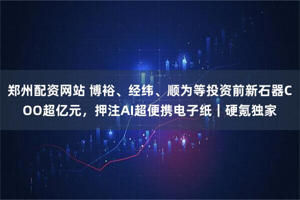 郑州配资网站 博裕、经纬、顺为等投资前新石器COO超亿元，押注AI超便携电子纸｜硬氪独家