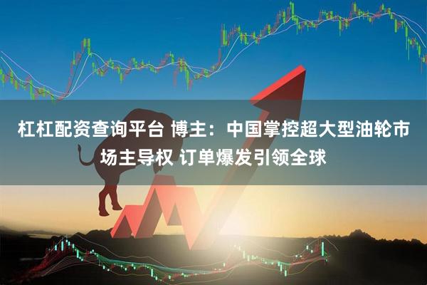 杠杠配资查询平台 博主：中国掌控超大型油轮市场主导权 订单爆发引领全球