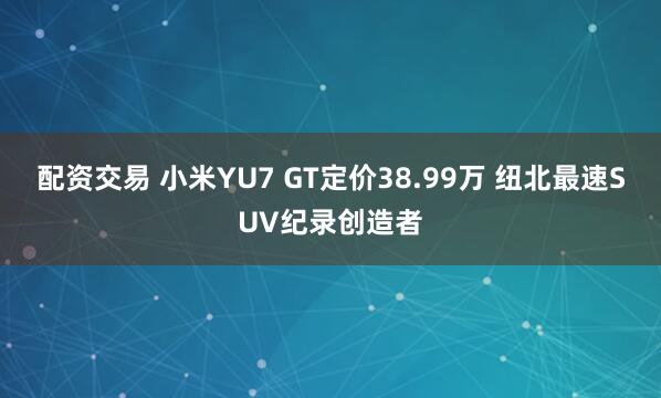 配资交易 小米YU7 GT定价38.99万 纽北最速SUV纪录创造者