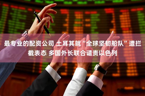 最专业的配资公司 土耳其就“全球坚韧船队”遭拦截表态 多国外长联合谴责以色列