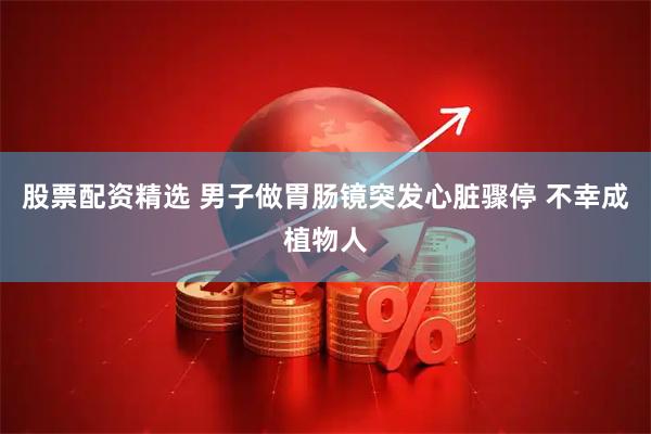 股票配资精选 男子做胃肠镜突发心脏骤停 不幸成植物人