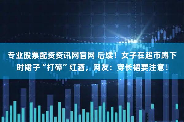 专业股票配资资讯网官网 后续！女子在超市蹲下时裙子“打碎”红酒，网友：穿长裙要注意！